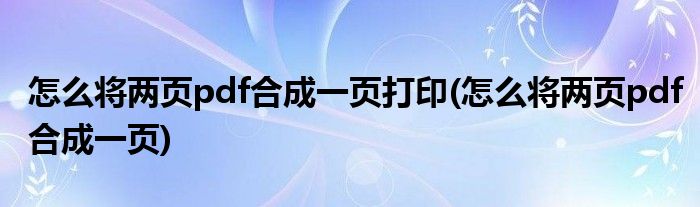 怎么将两页pdf合成一页打印(怎么将两页pdf合成一页)