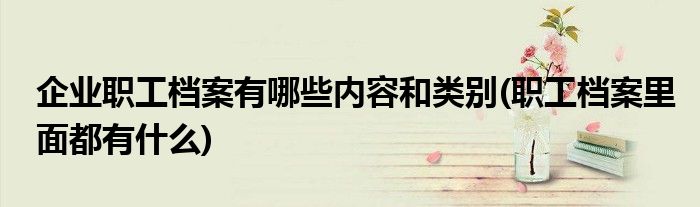企业职工档案有哪些内容和类别(职工档案里面都有什么)
