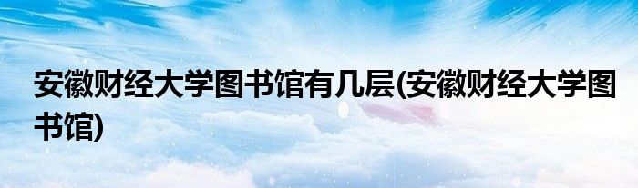 安徽财经大学图书馆有几层(安徽财经大学图书馆)