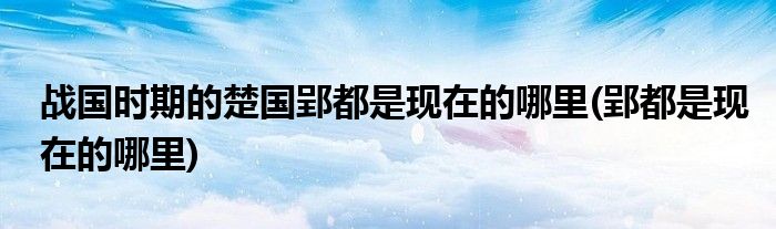 战国时期的楚国郢都是现在的哪里(郢都是现在的哪里)
