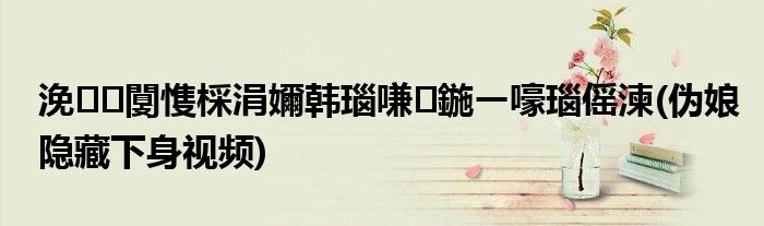 浼闅愯棌涓嬭韩瑙嗛鍦ㄧ嚎瑙傜湅(伪娘隐藏下身视频)