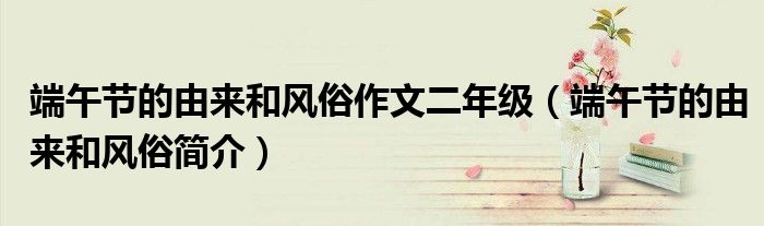 端午节的由来和风俗作文二年级（端午节的由来和风俗简介）