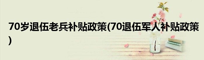70岁退伍老兵补贴政策(70退伍军人补贴政策)
