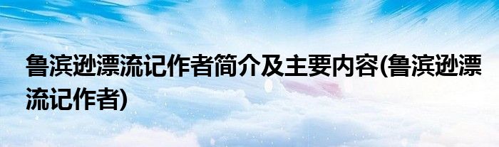鲁滨逊漂流记作者简介及主要内容(鲁滨逊漂流记作者)