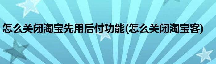 怎么关闭淘宝先用后付功能(怎么关闭淘宝客)