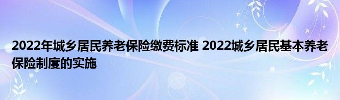 2022年城乡居民养老保险缴费标准 2022城乡居民基本养老保险制度的实施