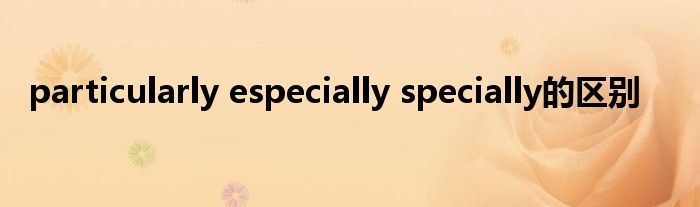 particularly especially specially的区别