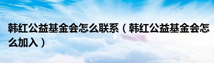 韩红公益基金会怎么联系（韩红公益基金会怎么加入）