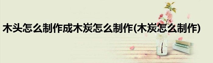 木头怎么制作成木炭怎么制作(木炭怎么制作)