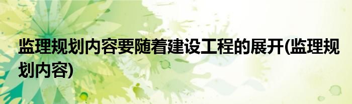 监理规划内容要随着建设工程的展开(监理规划内容)