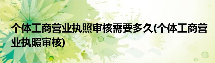 个体工商营业执照审核需要多久(个体工商营业执照审核)