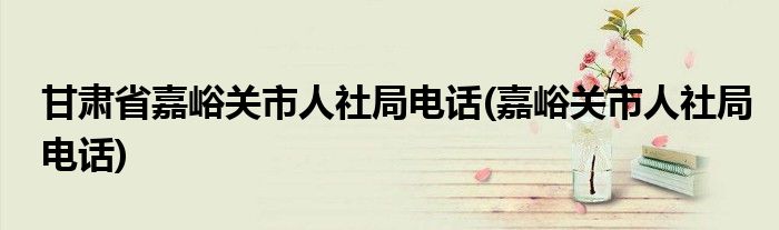 甘肃省嘉峪关市人社局电话(嘉峪关市人社局电话)