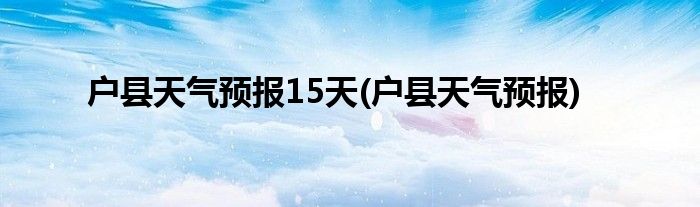户县天气预报15天(户县天气预报)