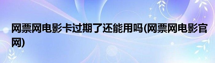 网票网电影卡过期了还能用吗(网票网电影官网)