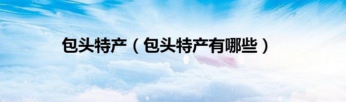 包头特产（包头特产有哪些）