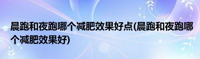 晨跑和夜跑哪个减肥效果好点(晨跑和夜跑哪个减肥效果好)