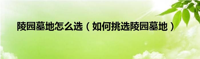 陵园墓地怎么选（如何挑选陵园墓地）