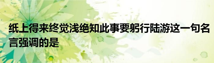 纸上得来终觉浅绝知此事要躬行陆游这一句名言强调的是