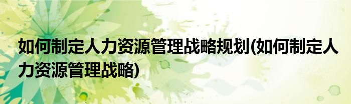 如何制定人力资源管理战略规划(如何制定人力资源管理战略)