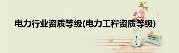 电力行业资质等级(电力工程资质等级)
