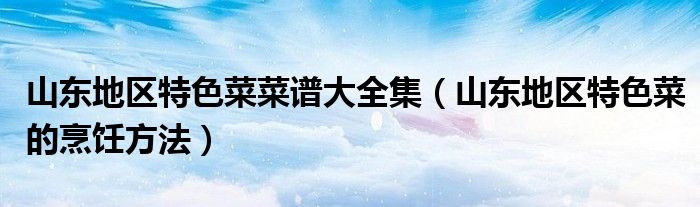 山东地区特色菜菜谱大全集（山东地区特色菜的烹饪方法）