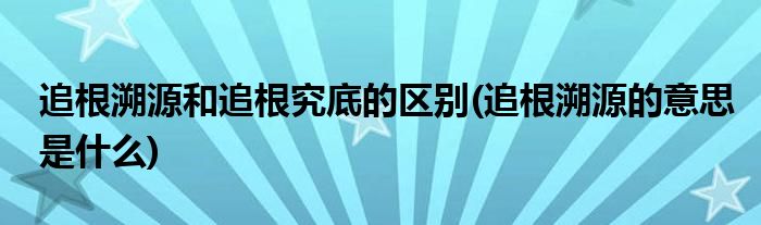 追根溯源和追根究底的区别(追根溯源的意思是什么)