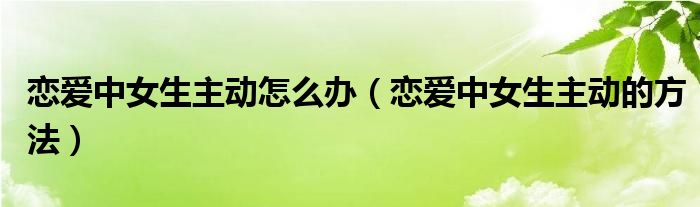 恋爱中女生主动怎么办（恋爱中女生主动的方法）