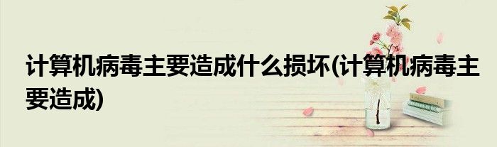 计算机病毒主要造成什么损坏(计算机病毒主要造成)