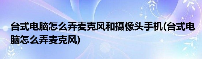 台式电脑怎么弄麦克风和摄像头手机(台式电脑怎么弄麦克风)