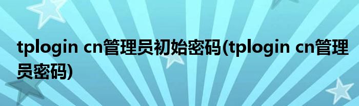 tplogin cn管理员初始密码(tplogin cn管理员密码)