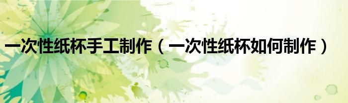 一次性纸杯手工制作（一次性纸杯如何制作）