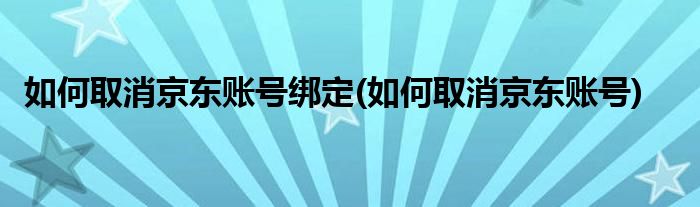 如何取消京东账号绑定(如何取消京东账号)