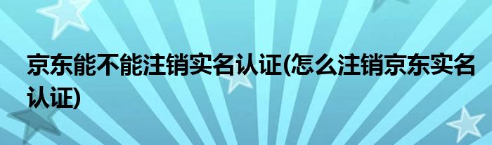 京东能不能注销实名认证(怎么注销京东实名认证)