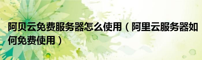 阿贝云免费服务器怎么使用（阿里云服务器如何免费使用）