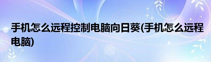 手机怎么远程控制电脑向日葵(手机怎么远程电脑)