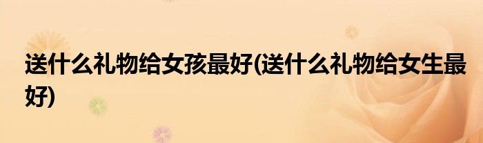 送什么礼物给女孩更好(送什么礼物给女生更好)