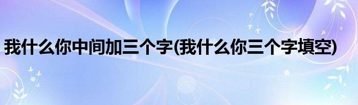 我什么你中间加三个字(我什么你三个字填空)