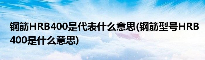 钢筋HRB400是代表什么意思(钢筋型号HRB400是什么意思)