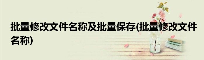 批量修改文件名称及批量保存(批量修改文件名称)