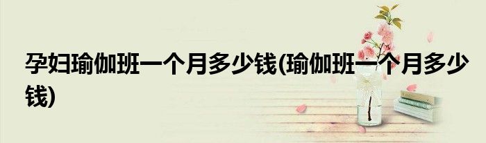 孕妇瑜伽班一个月多少钱(瑜伽班一个月多少钱)