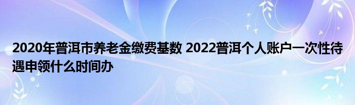 2020年普洱市养老金缴费基数 2022普洱个人账户一次性待遇申领什么时间办