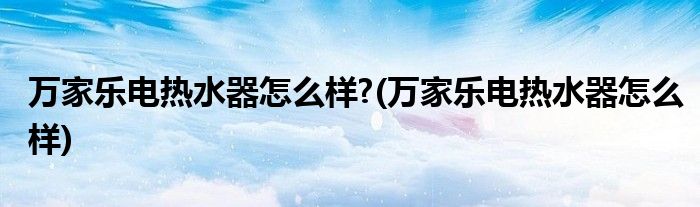 万家乐电热水器怎么样?(万家乐电热水器怎么样)