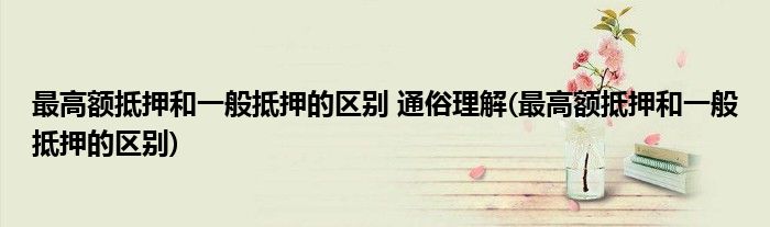 更高额抵押和一般抵押的区别 通俗理解(更高额抵押和一般抵押的区别)