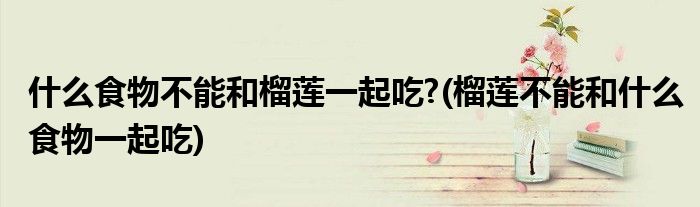 什么食物不能和榴莲一起吃?(榴莲不能和什么食物一起吃)