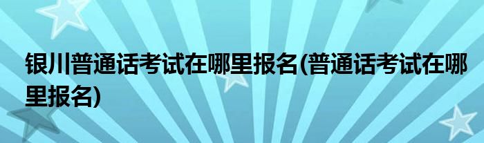 银川普通话考试在哪里报名(普通话考试在哪里报名)