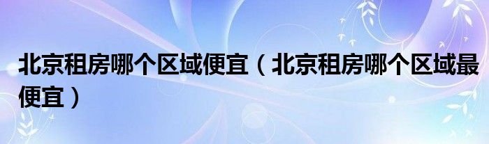 北京租房哪个区域便宜（北京租房哪个区域更便宜）