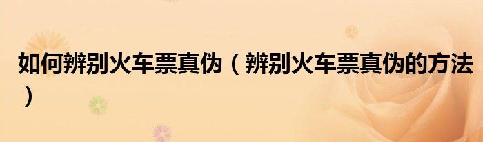 如何辨别火车票真伪（辨别火车票真伪的方法）