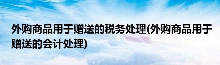 外购商品用于赠送的税务处理(外购商品用于赠送的会计处理)