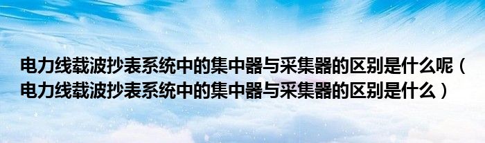 电力线载波抄表系统中的集中器与采集器的区别是什么呢（电力线载波抄表系统中的集中器与采集器的区别是什么）