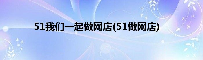 51我们一起做网店(51做网店)